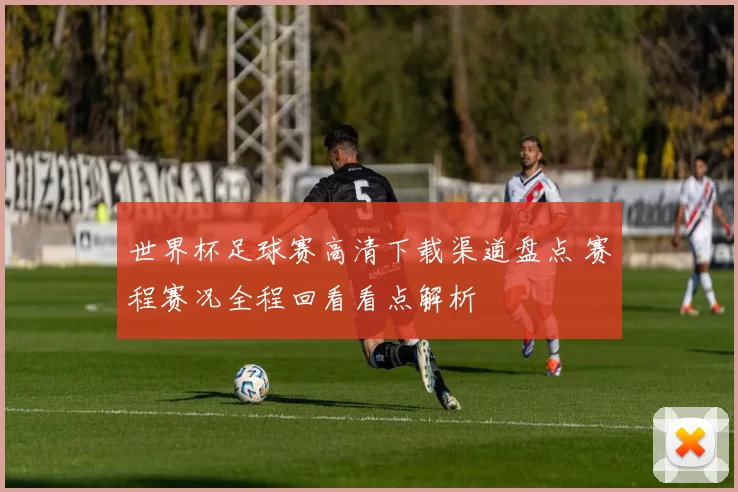 世界杯足球赛高清下载渠道盘点 赛程赛况全程回看看点解析