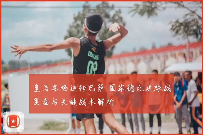 皇马客场逆转巴萨 国家德比进球战复盘与关键战术解析