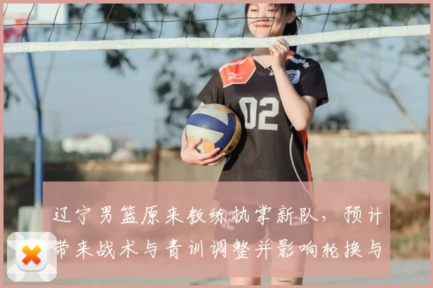 辽宁男篮原来教练执掌新队，预计带来战术与青训调整并影响轮换与引援策略