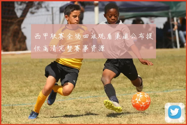 西甲联赛全场回放观看渠道公布提供高清完整赛事资源