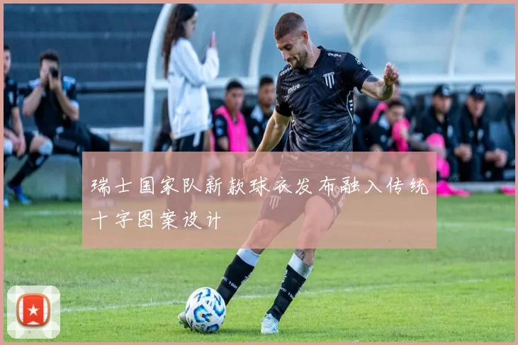 瑞士国家队新款球衣发布融入传统十字图案设计