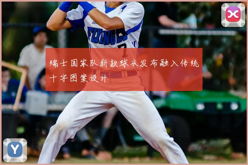 瑞士国家队新款球衣发布融入传统十字图案设计