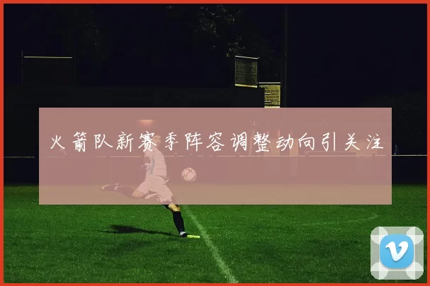 火箭队新赛季阵容调整动向引关注