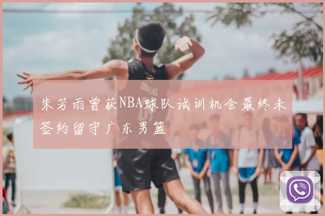 朱芳雨曾获NBA球队试训机会最终未签约留守广东男篮