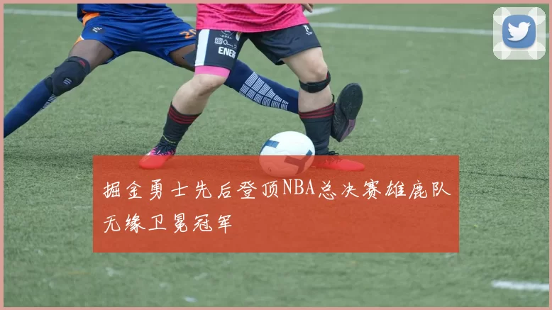 掘金勇士先后登顶NBA总决赛雄鹿队无缘卫冕冠军