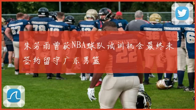 朱芳雨曾获NBA球队试训机会最终未签约留守广东男篮