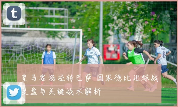 皇马客场逆转巴萨 国家德比进球战复盘与关键战术解析