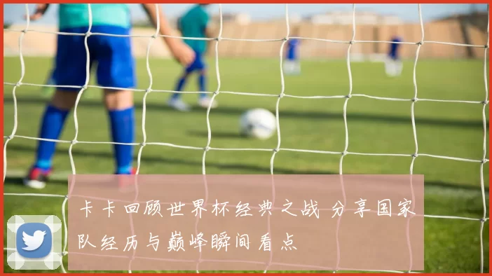 卡卡回顾世界杯经典之战 分享国家队经历与巅峰瞬间看点