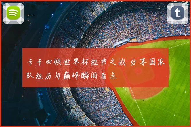 卡卡回顾世界杯经典之战 分享国家队经历与巅峰瞬间看点