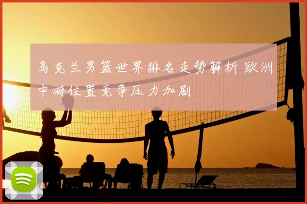 乌克兰男篮世界排名走势解析 欧洲中游位置竞争压力加剧