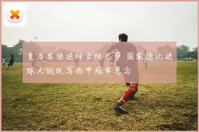 皇马客场逆转击败巴萨 国家德比进球大战改写西甲冠军悬念