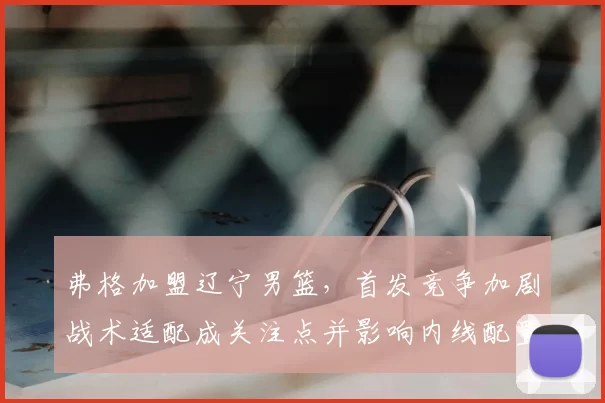 弗格加盟辽宁男篮,首发竞争加剧战术适配成关注点并影响内线配置