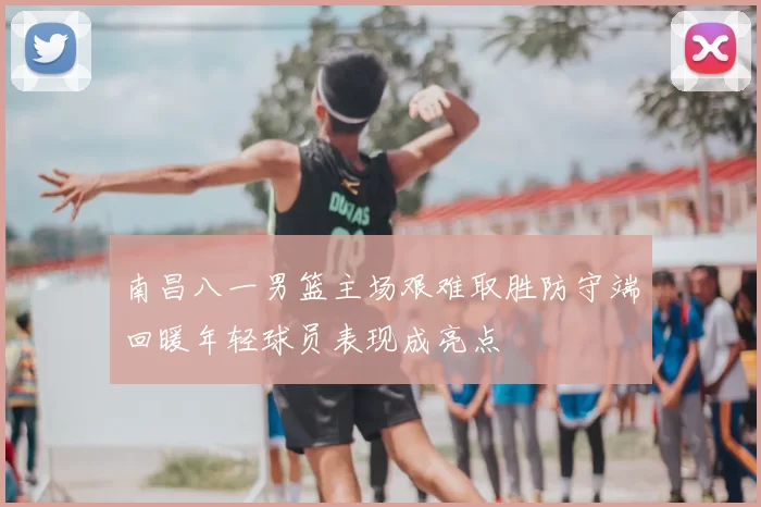 南昌八一男篮主场艰难取胜防守端回暖年轻球员表现成亮点