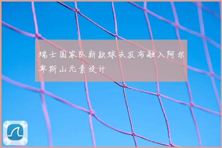 瑞士国家队新款球衣发布融入阿尔卑斯山元素设计