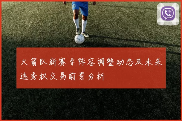 火箭队新赛季阵容调整动态及未来选秀权交易前景分析