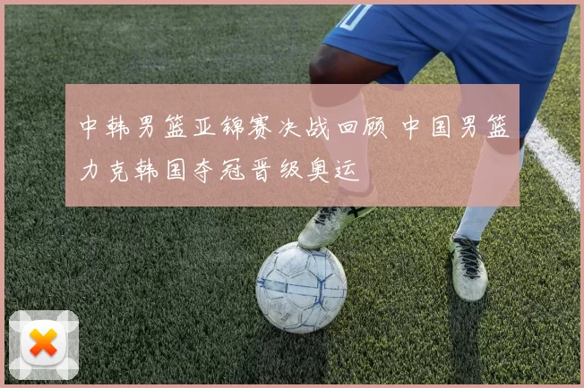中韩男篮亚锦赛决战回顾 中国男篮力克韩国夺冠晋级奥运