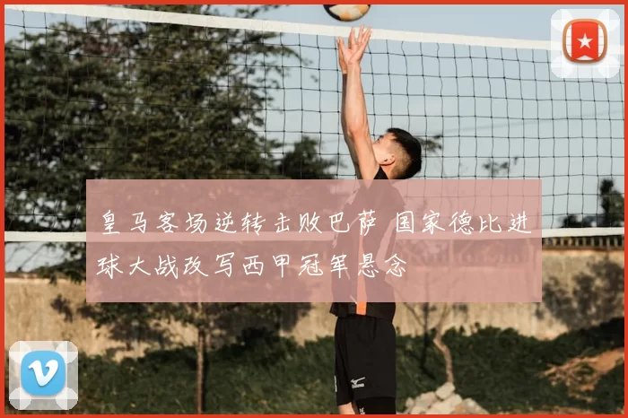 皇马客场逆转击败巴萨 国家德比进球大战改写西甲冠军悬念