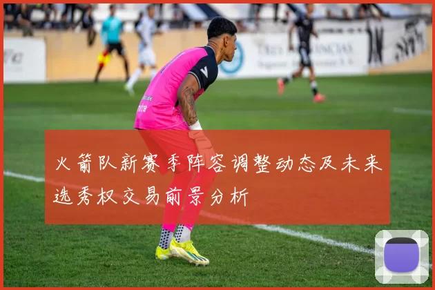 火箭队新赛季阵容调整动态及未来选秀权交易前景分析