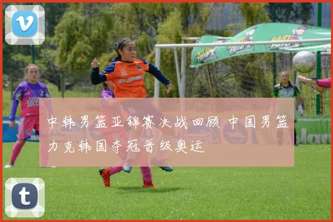 中韩男篮亚锦赛决战回顾 中国男篮力克韩国夺冠晋级奥运