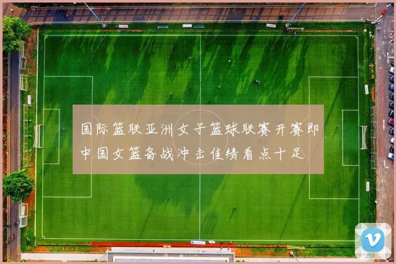 国际篮联亚洲女子篮球联赛开赛即中国女篮备战冲击佳绩看点十足