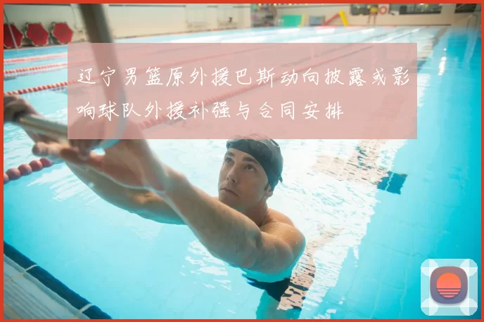 辽宁男篮原外援巴斯动向披露或影响球队外援补强与合同安排