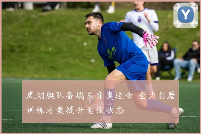 皮划艇队备战东京奥运会 全力打磨训练方案提升竞技状态