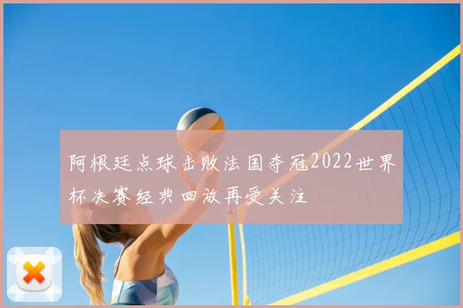 阿根廷点球击败法国夺冠2022世界杯决赛经典回放再受关注