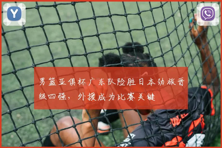 男篮亚俱杯广东队险胜日本劲旅晋级四强，外援成为比赛关键