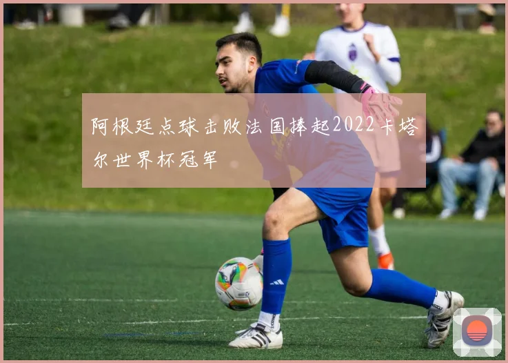 阿根廷点球击败法国捧起2022卡塔尔世界杯冠军