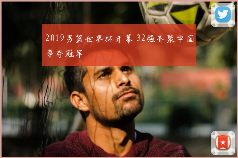 2019男篮世界杯开幕 32强齐聚中国争夺冠军