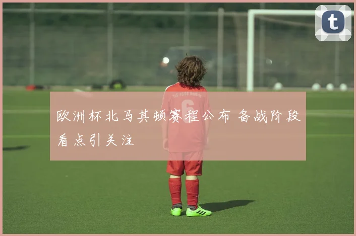 欧洲杯北马其顿赛程公布 备战阶段看点引关注