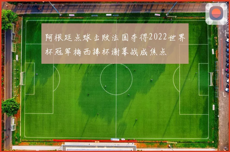 阿根廷点球击败法国夺得2022世界杯冠军梅西捧杯谢幕战成焦点