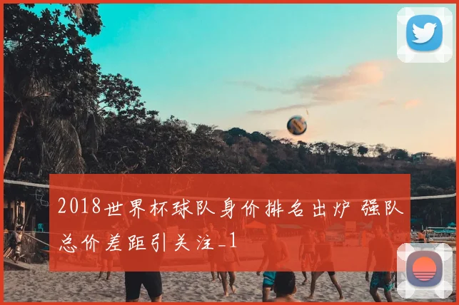 2018世界杯球队身价排名出炉 强队总价差距引关注_1
