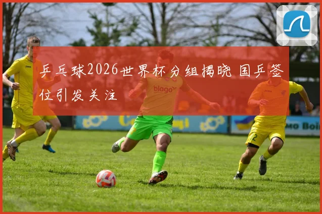乒乓球2026世界杯分组揭晓 国乒签位引发关注