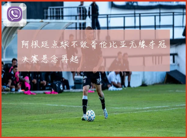 阿根廷点球不敌哥伦比亚无缘夺冠决赛悬念再起