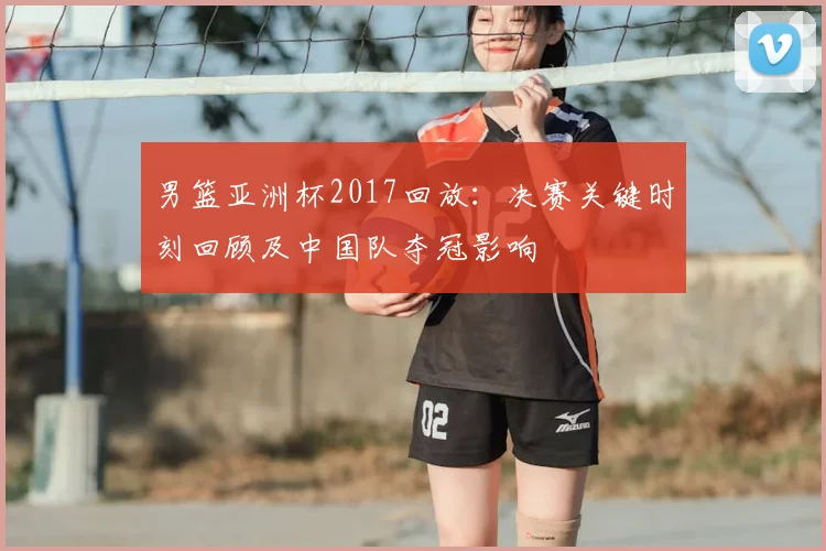 男篮亚洲杯2017回放：决赛关键时刻回顾及中国队夺冠影响