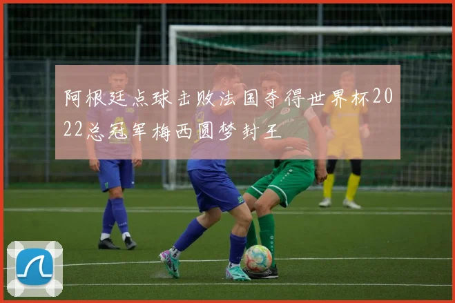 阿根廷点球击败法国夺得世界杯2022总冠军梅西圆梦封王